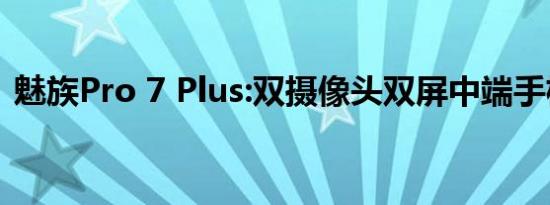 魅族Pro 7 Plus:双摄像头双屏中端手机实力