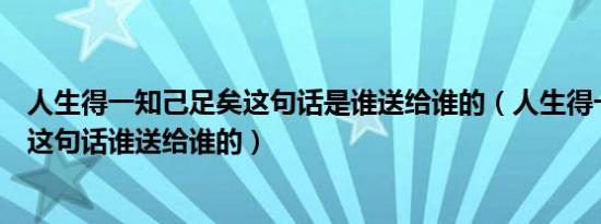 人生得一知己足矣这句话是谁送给谁的（人生得一知己足矣这句话谁送给谁的）