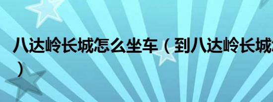 八达岭长城怎么坐车（到八达岭长城怎么坐车）