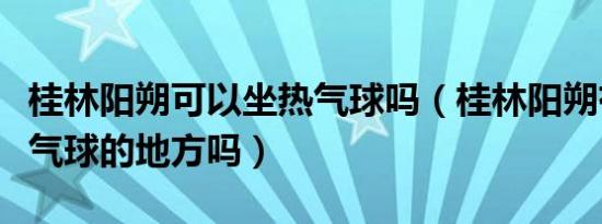 桂林阳朔可以坐热气球吗（桂林阳朔有坐坐热气球的地方吗）