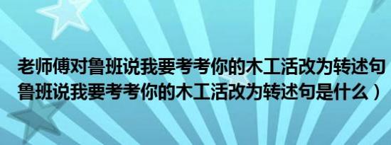 老师傅对鲁班说我要考考你的木工活改为转述句（老师傅对鲁班说我要考考你的木工活改为转述句是什么）