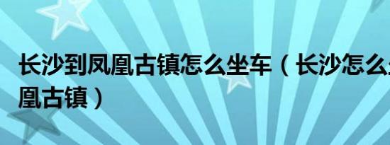 长沙到凤凰古镇怎么坐车（长沙怎么坐车到凤凰古镇）