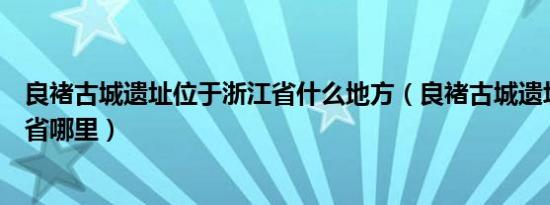 良褚古城遗址位于浙江省什么地方（良褚古城遗址位于浙江省哪里）