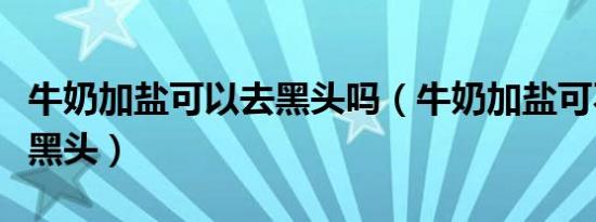 牛奶加盐可以去黑头吗（牛奶加盐可不可以去黑头）