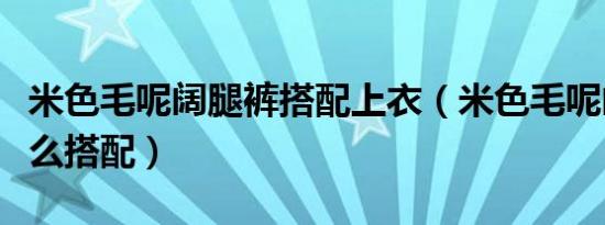 米色毛呢阔腿裤搭配上衣（米色毛呢阔腿裤怎么搭配）