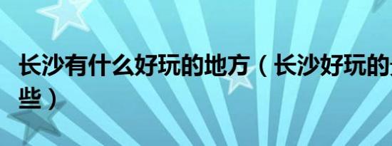 长沙有什么好玩的地方（长沙好玩的景点有哪些）