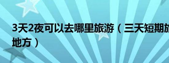 3天2夜可以去哪里旅游（三天短期旅游的好地方）
