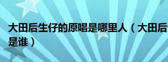 大田后生仔的原唱是哪里人（大田后生仔原唱是谁）