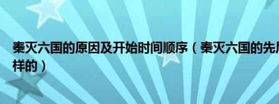 秦灭六国的原因及开始时间顺序（秦灭六国的先后顺序是怎样的）