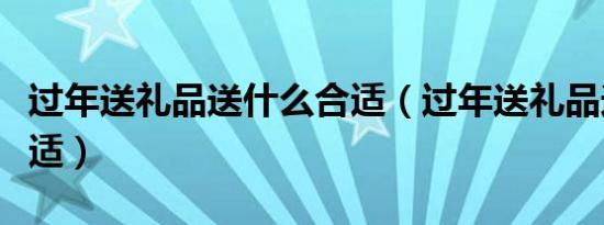 过年送礼品送什么合适（过年送礼品送什么合适）