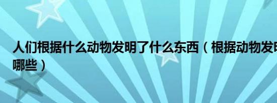 人们根据什么动物发明了什么东西（根据动物发明的东西有哪些）