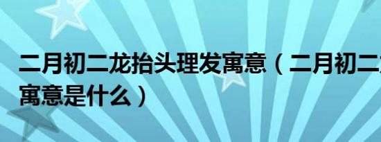 二月初二龙抬头理发寓意（二月初二龙抬头的寓意是什么）