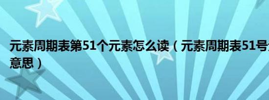 元素周期表第51个元素怎么读（元素周期表51号元素是什么意思）