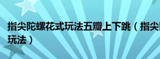 指尖陀螺花式玩法五瓣上下跳（指尖陀螺花式玩法）
