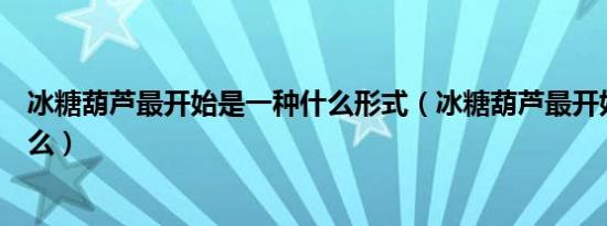 冰糖葫芦最开始是一种什么形式（冰糖葫芦最开始是一种什么）