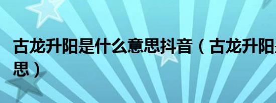 古龙升阳是什么意思抖音（古龙升阳是什么意思）