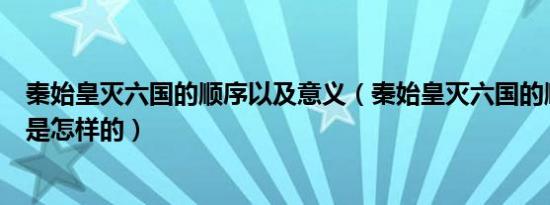 秦始皇灭六国的顺序以及意义（秦始皇灭六国的顺序和时间是怎样的）