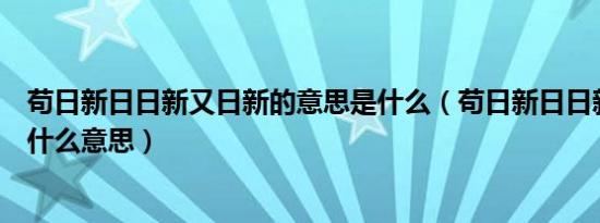 苟日新日日新又日新的意思是什么（苟日新日日新又日新是什么意思）