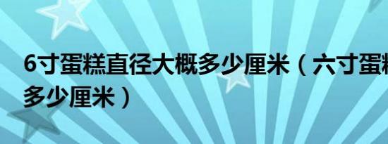 6寸蛋糕直径大概多少厘米（六寸蛋糕直径是多少厘米）