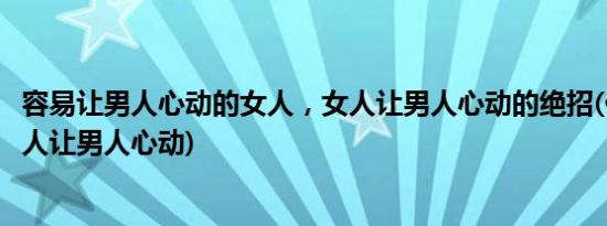 容易让男人心动的女人，女人让男人心动的绝招(什么样的女人让男人心动)