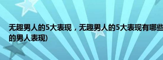 无趣男人的5大表现，无趣男人的5大表现有哪些(一个无趣的男人表现)