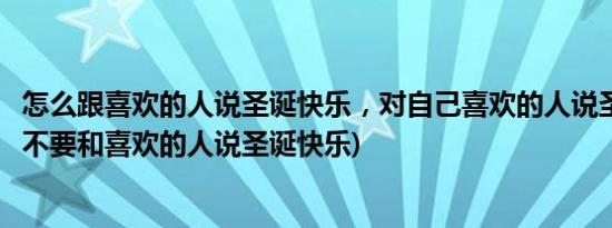 怎么跟喜欢的人说圣诞快乐，对自己喜欢的人说圣诞快乐(要不要和喜欢的人说圣诞快乐)