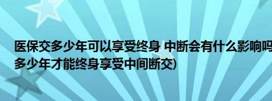 医保交多少年可以享受终身 中断会有什么影响吗(医保要交多少年才能终身享受中间断交)