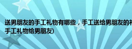 送男朋友的手工礼物有哪些，手工送给男朋友的礼物(送什么手工礼物给男朋友)