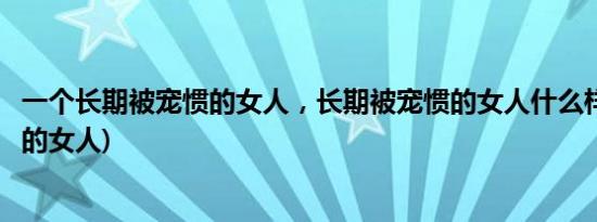 一个长期被宠惯的女人，长期被宠惯的女人什么样(被宠惯了的女人)