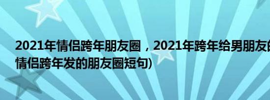 2021年情侣跨年朋友圈，2021年跨年给男朋友的话(2021情侣跨年发的朋友圈短句)