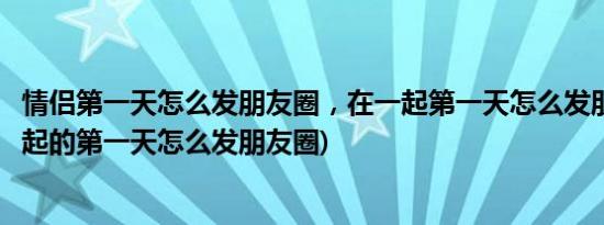 情侣第一天怎么发朋友圈，在一起第一天怎么发朋友圈(在一起的第一天怎么发朋友圈)