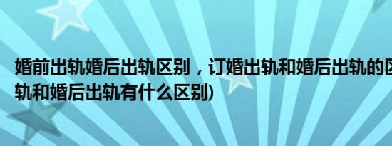 婚前出轨婚后出轨区别，订婚出轨和婚后出轨的区别(婚前出轨和婚后出轨有什么区别)
