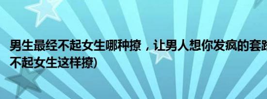 男生最经不起女生哪种撩，让男人想你发疯的套路(男生最经不起女生这样撩)