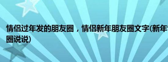 情侣过年发的朋友圈，情侣新年朋友圈文字(新年情侣发朋友圈说说)