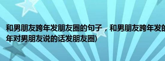 和男朋友跨年发朋友圈的句子，和男朋友跨年发的朋友圈(跨年对男朋友说的话发朋友圈)