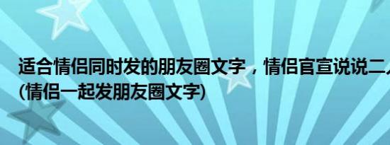 适合情侣同时发的朋友圈文字，情侣官宣说说二人一人一句(情侣一起发朋友圈文字)