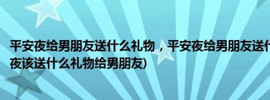 平安夜给男朋友送什么礼物，平安夜给男朋友送什么好(平安夜该送什么礼物给男朋友)