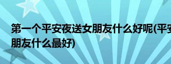 第一个平安夜送女朋友什么好呢(平安夜送女朋友什么最好)