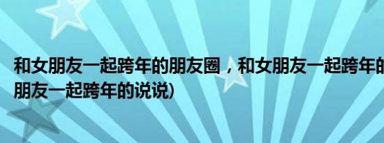 和女朋友一起跨年的朋友圈，和女朋友一起跨年的说说(跟女朋友一起跨年的说说)
