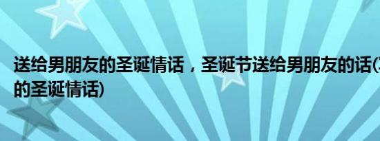 送给男朋友的圣诞情话，圣诞节送给男朋友的话(写给男朋友的圣诞情话)