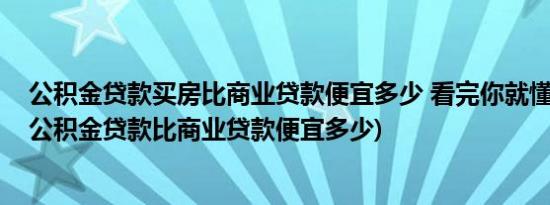 公积金贷款买房比商业贷款便宜多少 看完你就懂了(买房子公积金贷款比商业贷款便宜多少)
