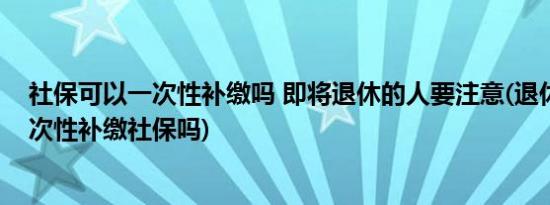社保可以一次性补缴吗 即将退休的人要注意(退休后可以一次性补缴社保吗)