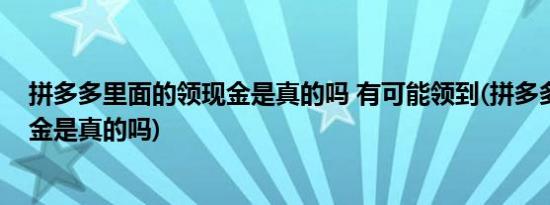 拼多多里面的领现金是真的吗 有可能领到(拼多多里的领现金是真的吗)