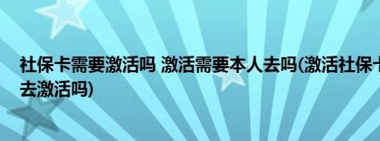 社保卡需要激活吗 激活需要本人去吗(激活社保卡需要本人去激活吗)
