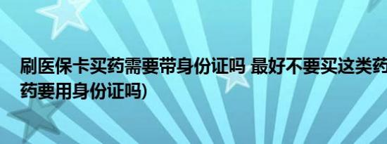 刷医保卡买药需要带身份证吗 最好不要买这类药(医保卡买药要用身份证吗)