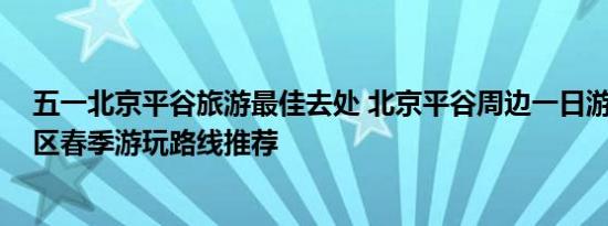 五一北京平谷旅游最佳去处 北京平谷周边一日游 北京平谷区春季游玩路线推荐