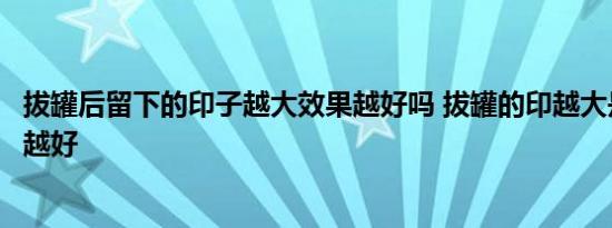 拔罐后留下的印子越大效果越好吗 拔罐的印越大是不是效果越好