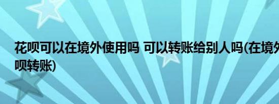 花呗可以在境外使用吗 可以转账给别人吗(在境外怎么用花呗转账)