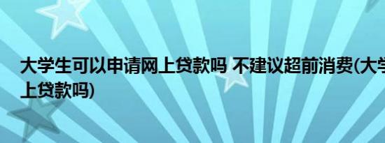 大学生可以申请网上贷款吗 不建议超前消费(大学生不能网上贷款吗)