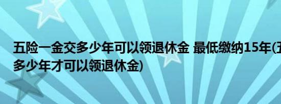 五险一金交多少年可以领退休金 最低缴纳15年(五险一金交多少年才可以领退休金)